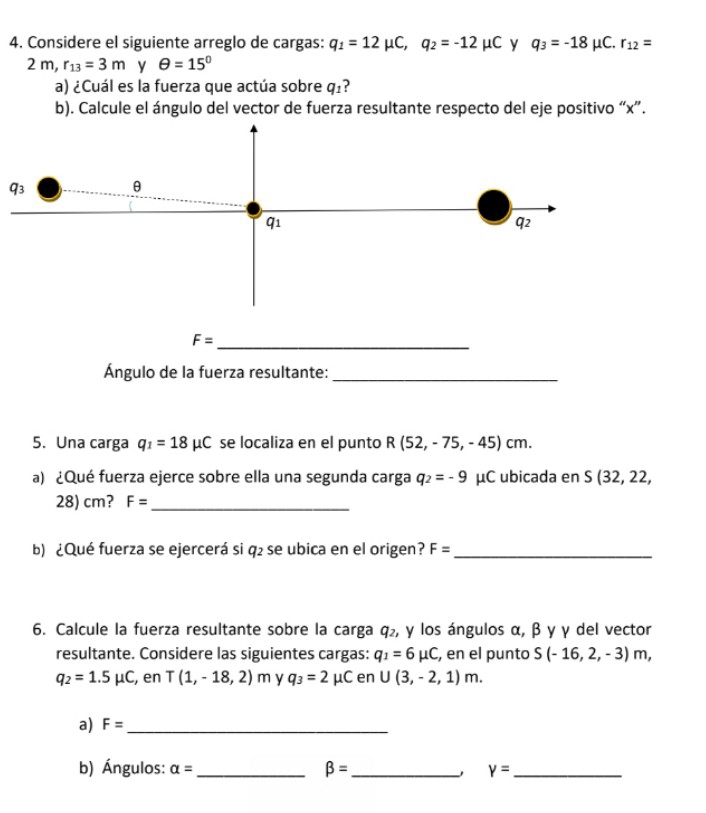 Considere el siguiente arreglo de cargas: q_1=12mu C, q_2=-12mu C y q_3=-18mu C. r_12=
2m, r_13=3m y θ =15°
a) ¿Cuál es la fuerza que actúa sobre q_1
b). Calcule el ángulo del vector de fuerza resultante respecto del eje positivo “ x ”.
q_3
θ
q_1
q2
_ F=
Ángulo de la fuerza resultante:_ 
5. Una carga q_1=18mu C se localiza en el punto R(52,-75,-45)cm. 
a) ¿Qué fuerza ejerce sobre ella una segunda carga q_2=-9 μC ubicada en S(32,22,
28) cm? F= _ 
b) ¿Qué fuerza se ejercerá si q₂ se ubica en el origen? F= _ 
6. Calcule la fuerza resultante sobre la carga q₂, γ los ángulos α, β γ γ del vector 
resultante. Considere las siguientes cargas: q_1=6mu C , en el punto S(-16,2,-3)m,
q_2=1.5mu C , en T(1,-18,2)m y q_3=2 μC en U(3,-2,1)m. 
a) F= _ 
b) Ángulos: alpha = _ beta = _ Y= _