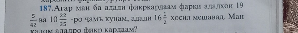 187.Агар ман ба адади φикркардаам фарки ададхοи 19
 5/42  ba 10 22/35  -ро чамь кунам, адади 16 1/2 * OCHJ : мешавад. Ман 
κалοм алалро фиκр κарлаам?