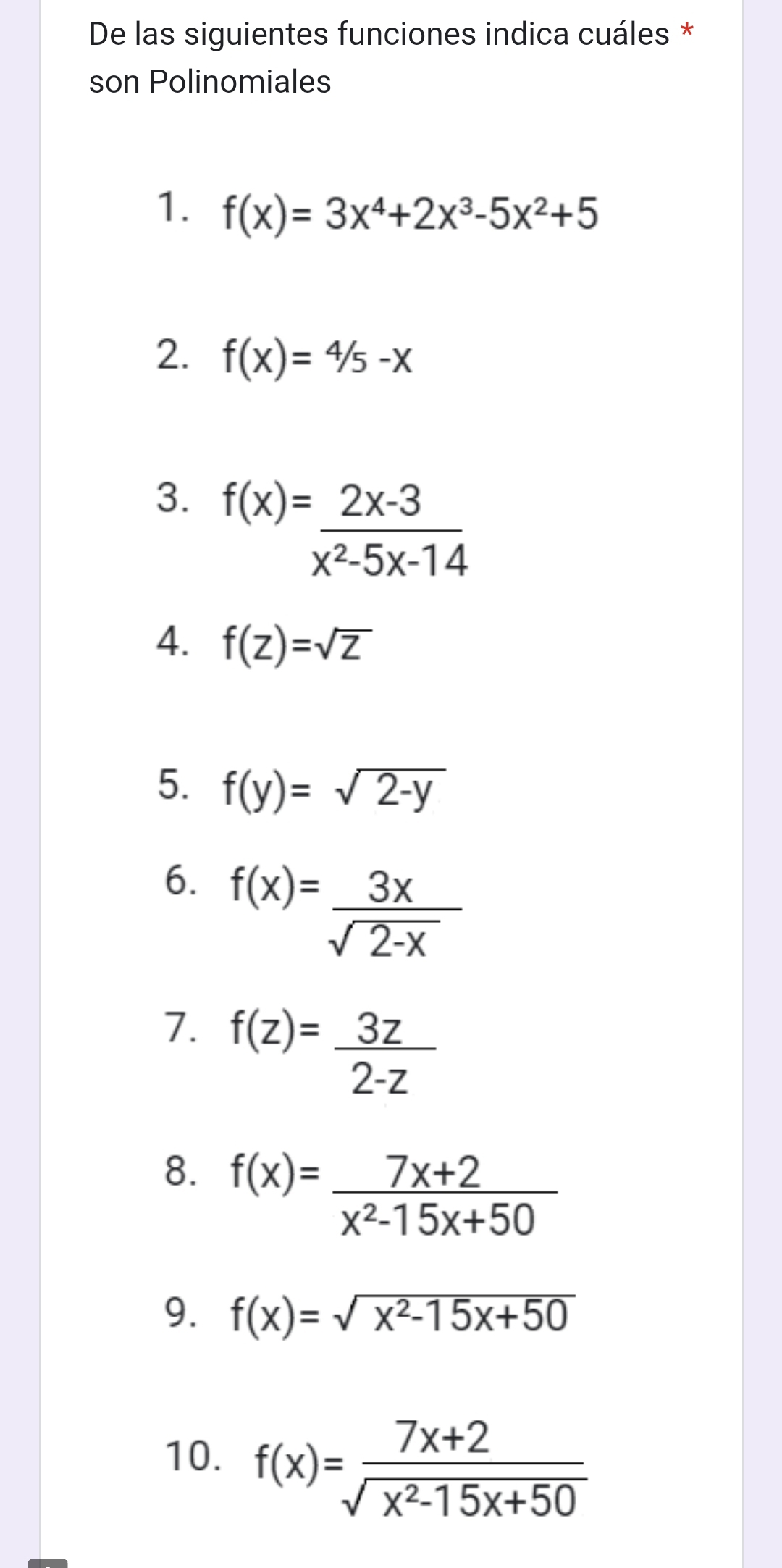 De las siguientes funciones indica cuáles * 
son Polinomiales 
1. f(x)=3x^4+2x^3-5x^2+5
2. f(x)=4/5-x
3. f(x)= (2x-3)/x^2-5x-14 
4. f(Z)=sqrt(Z)
5. f(y)=sqrt(2-y)
6. f(x)= 3x/sqrt(2-x) 
7. f(z)= 3z/2-z 
8. f(x)= (7x+2)/x^2-15x+50 
9. f(x)=sqrt(x^2-15x+50)
10. f(x)= (7x+2)/sqrt(x^2-15x+50) 