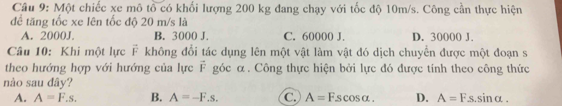 Một chiếc xe mô tổ có khối lượng 200 kg đang chạy với tốc độ 10m/s. Công cần thực hiện
để tăng tốc xe lên tốc độ 20 m/s là
A. 2000J. B. 3000 J. C. 60000 J. D. 30000 J.
Câu 10: Khi một lực F không đổi tác dụng lên một vật làm vật đó dịch chuyển được một đoạn s
theo hướng hợp với hướng của lực F góc α. Công thực hiện bởi lực đó được tính theo công thức
nào sau dây?
A. A=F.s. B. A=-F.s. C. A=F.scos alpha. D. A=F.s.sin alpha.