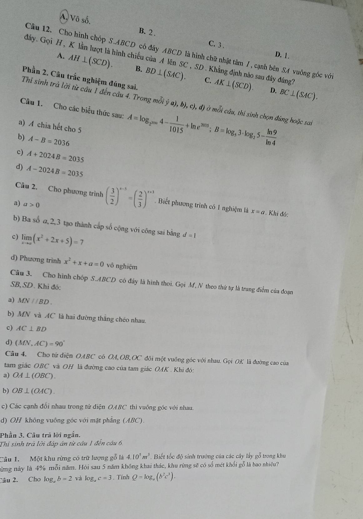 A, Vô số.
B. 2 .
C. 3. D. 1.
Câu 12. Cho hình chóp S.ABCD có đáy ABCD là hình chữ nhật tâm 7 , cạnh bên SA vuông góc với
đáy. Gọi H, K lần lượt là hình chiếu của A lên SC , SD . Khẳng định nào sau đây đúng7
A. AH⊥ (SCD). B. BD⊥ (SAC). AK⊥ (SCD).
Phần 2. Câu trắc nghiệm đúng sai.
C.
D. BC⊥ (SAC).
Thí sinh trả lời từ câu 1 đến câu 4. Trong moverline hat oi;ja),b),c),d) ở mỗi câu, thí sinh chọn đúng hoặc sai
Câu 1. Cho các biểu thức sau: A=log _2^(2000)4- 1/1015 +ln e^(2015);B=log _53· log _25- ln 9/ln 4 
a) A chia hết cho 5
b) A-B=2036
c) A+2024B=2035
d) A-2024B=2035
Câu 2. Cho phương trình ( 3/2 )^x-5=( 2/3 )^x+3. Biết phương trình có 1 nghiệm là x=a. Khi đó:
a) a>0
b) Ba số α,2,3 tạo thành cấp số cộng với công sai bằng d=1
c) limlimits _xto a(x^2+2x+5)=7
d) Phương trình x^2+x+a=0 vô nghiệm
Câu 3. Cho hình chóp S.ABCD có đây là hình thoi. Gọi M, N theo thứ tự là trung điểm của đoạn
SB, SD. Khi đó:
a) MN//BD.
b) MN và AC là hai đường thắng chéo nhau.
c) AC⊥ BD
d) (MN,AC)=90°
Câu 4. Cho tử diện OABC có OA,OB,OC đôi một vuông góc với nhau. Gọi OK là đường cao của
tam giác OBC và OH là đường cao của tam giác OAK . Khi đó:
a) OA⊥ (OBC).
b) OB⊥ (OAC).
c) Các cạnh đổi nhau trong tứ diện OABC thì vuông góc với nhau.
d) OH không vuông góc với mặt phẳng (ABC).
Phần 3. Câu trả lời ngắn.
Thí sinh trả lời đáp án từ câu 1 đến câu 6,
Câu 1.  Một khu rừng có trữ lượng gỗ là 4.10^5m^3.  Biết tốc độ sinh trưởng của các cây lấy gỗ trong khu
ừng này là 4% moverline hat 0i năm. Hỏi sau 5 năm không khai thác, khu rừng sẽ có số mét khối gỗ là bao nhiêu?
Câu 2. Cho log _ab=2 và log _ac=3. Tính Q=log _a(b^2c^3).