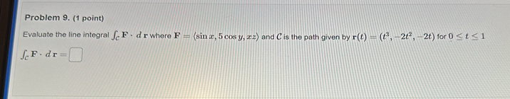 Problem 9. (1 point) 
Evaluate the line integral ∈t _CF· dr where F=(sin x,5cos y,xz) and C is the path given by r(t)=(t^3,-2t^2,-2t) for 0≤ t≤ 1
∈t _CF· dr=□