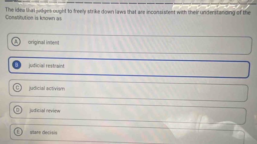 The idea that judges ought to freely strike down laws that are inconsistent with their understanding of the
Constitution is known as
A original intent
B judicial restraint
C judicial activism
judicial review
stare decisis