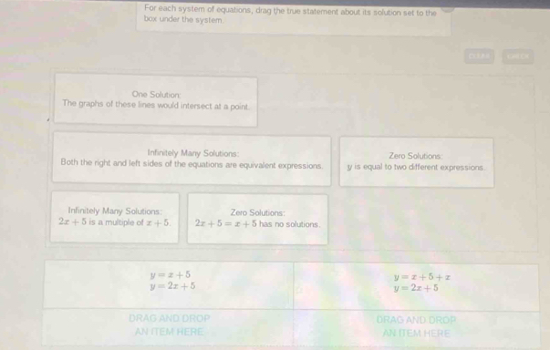 For each system of equations, drag the true statement about its solution set to the 
box under the system. 
One Solution: 
The graphs of these lines would intersect at a point. 
Infinitely Many Solutions: Zero Solutions: 
Both the right and left sides of the equations are equivalent expressions y is equal to two different expressions. 
Infinitely Many Solutions: Zero Solutions:
2x+5 is a multiple of x+5. 2x+5=x+5 has no solutions.
y=x+5
y=x+5+x
y=2x+5
y=2x+5
DRAG AND DROP DRAG AND DRDP 
AN ITEM HERE AN ITEM HERE