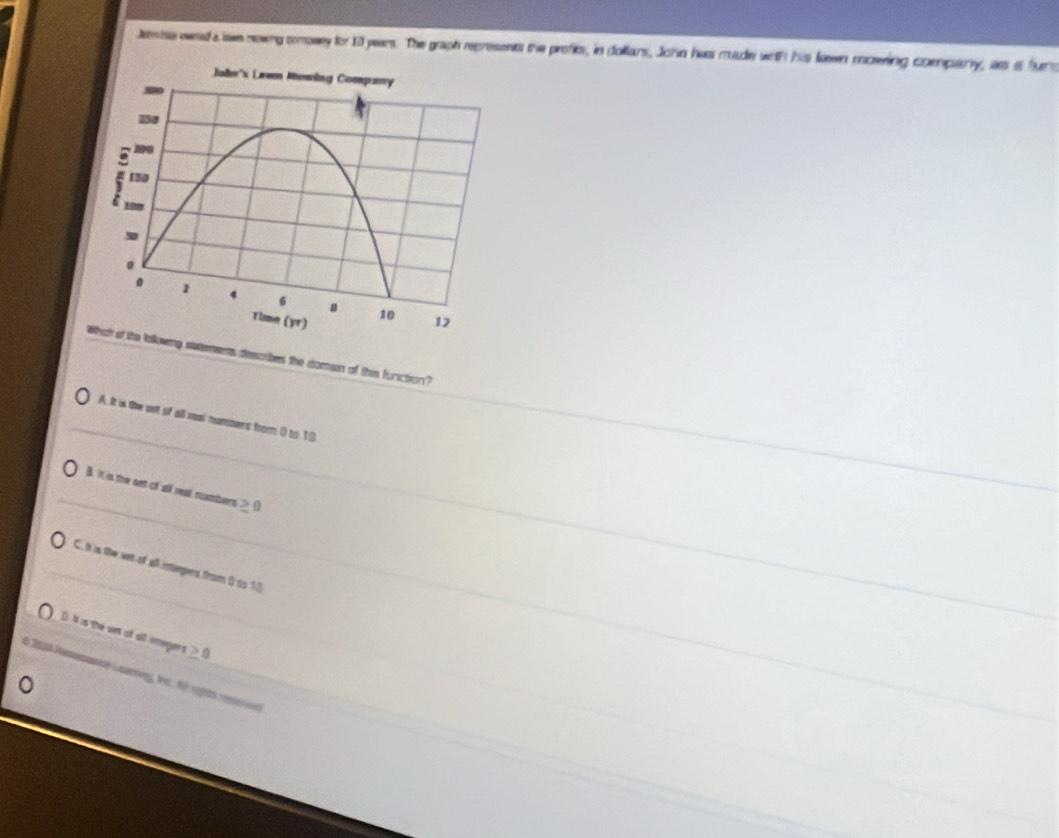 Jeins eeed a awe nowng compsey for 13 years. The graph represents the profits, in dollans, John has made with his lewen mowing compary, ass a fur
saements dssobes the domain of this function?
A. It is the out of all real numbers from 0 to 10
B It in the set of all real numbers ≥
C. It is the wet of all inteegers from 0 to 15
() It is the set of sll emegers ≥ 8
n 2008 Pomnascn Luareng, f fil regrto rara