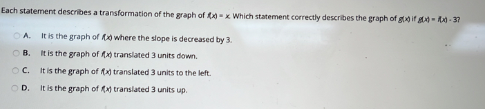 Each statement describes a transformation of the graph of f(x)=x. Which statement correctly describes the graph of g(x) if g(x)=f(x)-3 ?
A. It is the graph of f(x) where the slope is decreased by 3.
B. It is the graph of f(x) translated 3 units down.
C. It is the graph of f(x) translated 3 units to the left.
D. It is the graph of f(x) translated 3 units up.