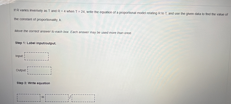 If R varies inversely as T and R=4 when T=24 , write the equation of a proportional model relating R to T, and use the given data to find the value of 
the constant of proportionality, k. 
Move the correct answer to each box. Each answer may be used more than once 
Step 1 : Label input/output. 
Input: □ 
Output: □ 
Step 2: Write equation
□ =□ /□