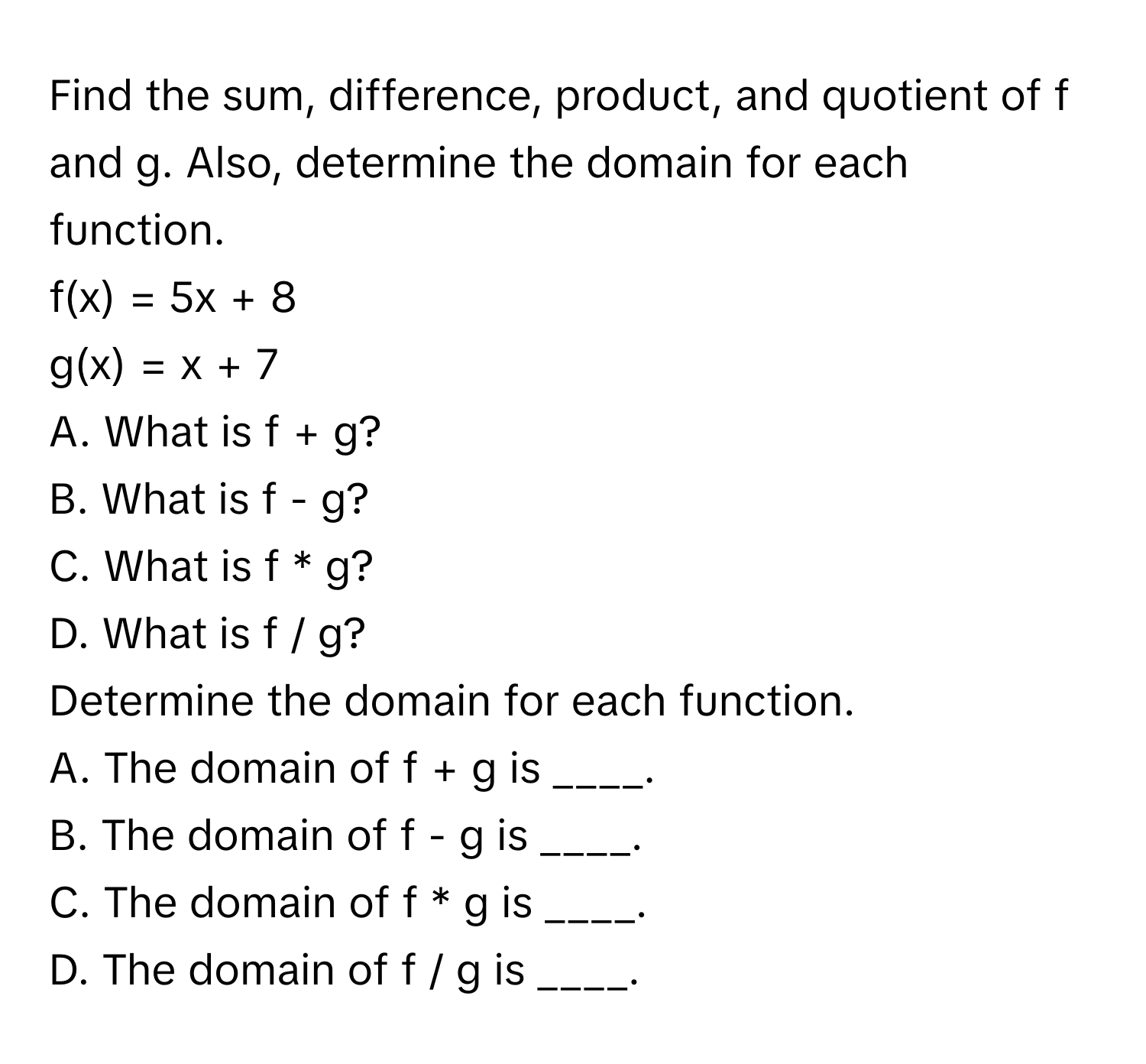 Find the sum, difference, product, and quotient of f and g. Also, determine the domain for each function.

f(x) = 5x + 8
g(x) = x + 7

A. What is f + g?
B. What is f - g?
C. What is f * g?
D. What is f / g?

Determine the domain for each function. 
A. The domain of f + g is ____.
B. The domain of f - g is ____.
C. The domain of f * g is ____.
D. The domain of f / g is ____.