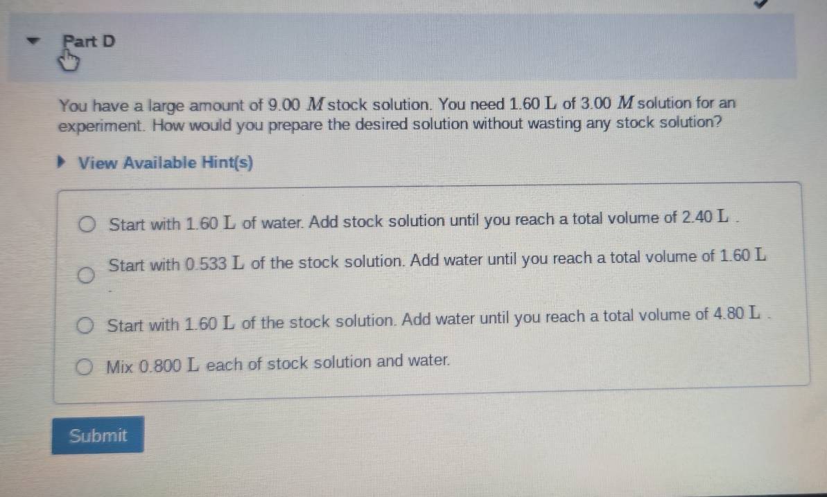 You have a large amount of 9.00 M stock solution. You need 1.60 L of 3.00 M solution for an 
experiment. How would you prepare the desired solution without wasting any stock solution? 
View Available Hint(s) 
Start with 1.60 L of water. Add stock solution until you reach a total volume of 2.40 L. 
Start with 0.533 L of the stock solution. Add water until you reach a total volume of 1.60 L
Start with 1.60 L of the stock solution. Add water until you reach a total volume of 4.80 L. 
Mix 0.800 L each of stock solution and water. 
Submit