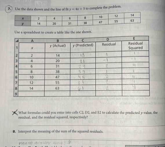 Use the data shown and the line of fit y=4x+5 to complete the problem. 
What formulas could you enter into cells C2, D2, and E2 to calculate the predicted y -value, the 
residual, and the residual squared, respectively? 
_ 
B. Interpret the meaning of the sum of the squared residuals. 
_ 
_