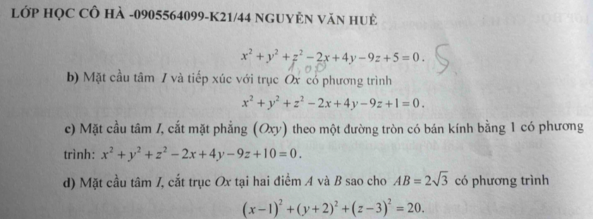 LớP HỌC CÔ HÀ -0905564099-K21/44 NGUYÊN VăN HUÊ
x^2+y^2+z^2-2x+4y-9z+5=0. 
b) Mặt cầu tâm / và tiếp xúc với trục Ox có phương trình
x^2+y^2+z^2-2x+4y-9z+1=0. 
c) Mặt cầu tâm /, cắt mặt phẳng (Oxy) theo một đường tròn có bán kính bằng 1 có phương 
trình: x^2+y^2+z^2-2x+4y-9z+10=0. 
d) Mặt cầu tâm I, cắt trục Ox tại hai điểm A và B sao cho AB=2sqrt(3) có phương trình
(x-1)^2+(y+2)^2+(z-3)^2=20.