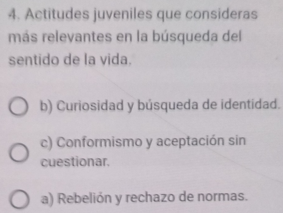 Actitudes juveniles que consideras
más relevantes en la búsqueda del
sentido de la vida.
b) Curiosidad y búsqueda de identidad.
c) Conformismo y aceptación sin
cuestionar.
a) Rebelión y rechazo de normas.