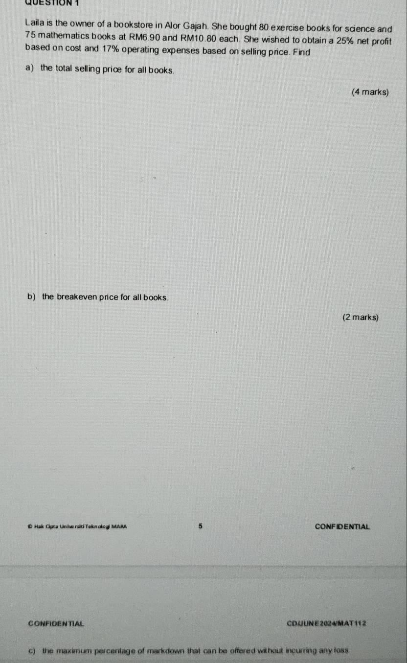Laila is the owner of a bookstore in Alor Gajah. She bought 80 exercise books for science and
75 mathematics books at RM6.90 and RM10.80 each. She wished to obtain a 25% net profit 
based on cost and 17% operating expenses based on selling price. Find 
a) the total selling price for all books. 
(4 marks) 
b) the breakeven price for all books. 
(2 marks) 
5 
© Hak Cipta Universiti Teknolog MARA CONFIDENTIAL 
CONFIDENTIAL CD/JUNE2024/MAT112 
c) the maximum percentage of markdown that can be offered without incurring any loss.