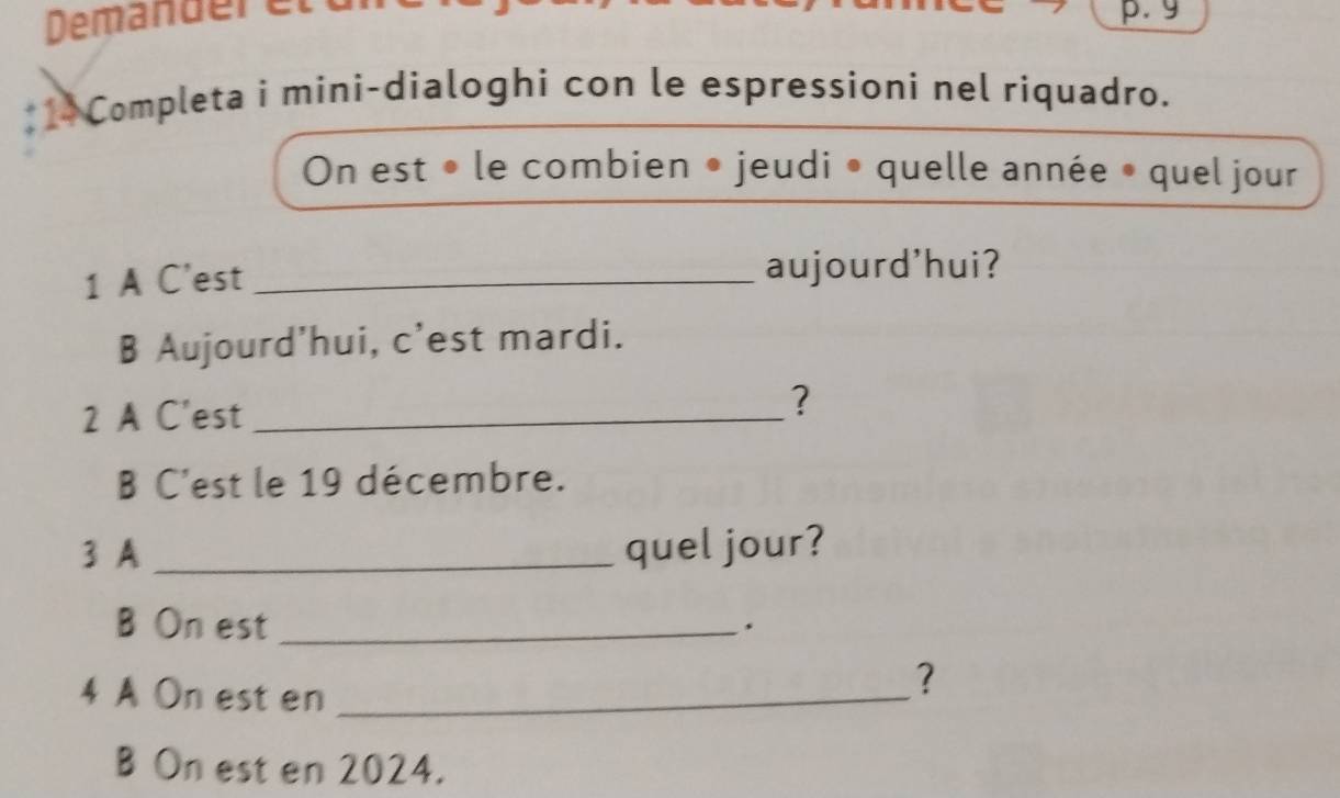 Demänderett p. g 
*1 Completa i mini-dialoghi con le espressioni nel riquadro. 
On est • le combien • jeudi • quelle année • quel jour 
1 A C'est _aujourd'hui? 
B Aujourd'hui, c'est mardi. 
2 A C'est _? 
B C'est le 19 décembre. 
3 A _quel jour? 
B On est_ 
. 
4 A On est en_ 
? 
B On est en 2024.