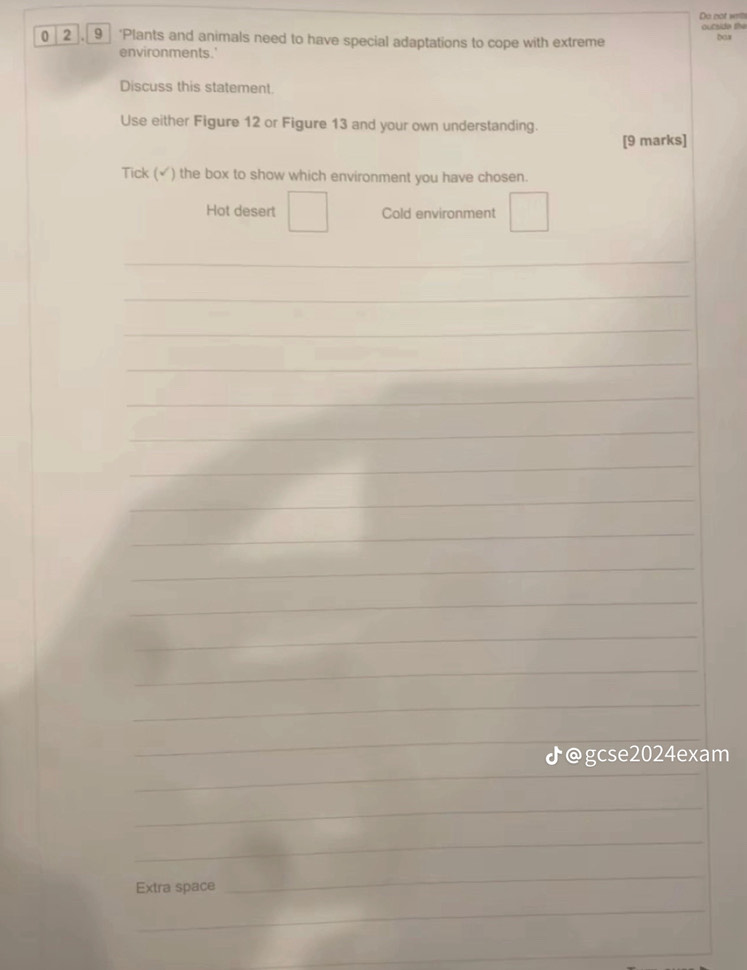 Do not wits
0 2 , _9_ ‘Plants and animals need to have special adaptations to cope with extreme oucside the bas
environments.'
Discuss this statement.
Use either Figure 12 or Figure 13 and your own understanding.
[9 marks]
Tick (√) the box to show which environment you have chosen.
Hot desert Cold environment
_
_
_
_
_
_
_
_
_
_
_
_
_
_
_
_
♪@gcse2024exam
_
_
Extra space
_
_
_