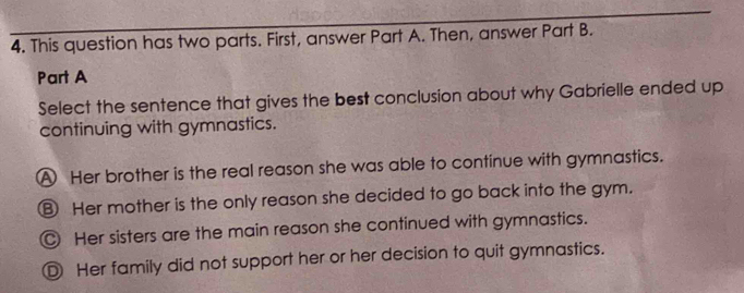 This question has two parts. First, answer Part A. Then, answer Part B.
Part A
Select the sentence that gives the best conclusion about why Gabrielle ended up
continuing with gymnastics.
A Her brother is the real reason she was able to continue with gymnastics.
⑧ Her mother is the only reason she decided to go back into the gym.
Her sisters are the main reason she continued with gymnastics.
Ⓓ Her family did not support her or her decision to quit gymnastics.