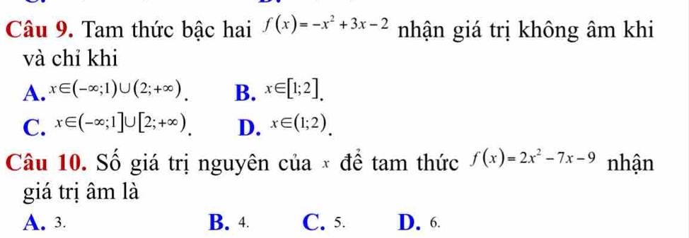 Tam thức bậc hai f(x)=-x^2+3x-2 nhận giá trị không âm khi
và chỉ khi
A. x∈ (-∈fty ;1)∪ (2;+∈fty ). B. x∈ [1;2].
C. x∈ (-∈fty ;1]∪ [2;+∈fty ) D. x∈ (1;2). 
Câu 10. Số giá trị nguyên của × để tam thức f(x)=2x^2-7x-9 nhận
giá trị âm là
A. 3. B. 4 C. 5. D. 6.