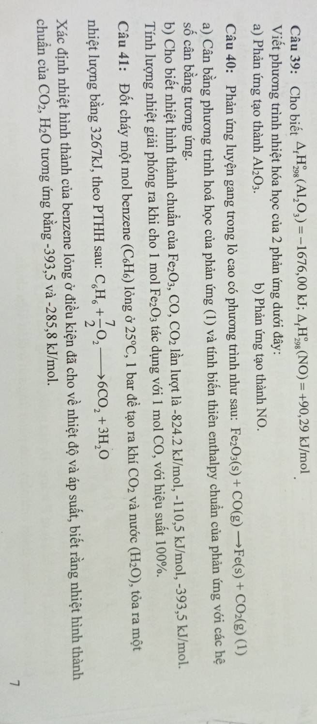 Cho biết △ _fH_(298)°(Al_2O_3)=-1676,00kJ;△ _fH_(298)°(NO)=+90,29kJ/mol
Viết phương trình nhiệt hóa học của 2 phản ứng dưới đây:
a) Phản ứng tạo thành Al_2O_3. b) Phản ứng tạo thành NO.
Câu 40: Phản ứng luyện gang trong lò cao có phương trình như sau: Fe_2O_3(s)+CO(g)to Fe(s)+CO_2(g)(1)
a) Cân bằng phương trình hoá học của phản ứng (1) và tính biến thiên enthalpy chuẩn của phản ứng với các hệ
số cân bằng tương ứng.
b) Cho biết nhiệt hình thành chuẩn của Fe_2O_3,CO,CO_2 lần lượt là -824.2 kJ/mol, -110,5 kJ/mol, -393,5 kJ/mol.
Tính lượng nhiệt giải phóng ra khi cho 1 mol Fe_2O_3 tác dụng với 1 mol CO, với hiệu suất 100%.
Câu 41: Đốt cháy một mol benzene (C_6H ) lỏng ở 25°C , 1 bar đề tạo ra khí CO_2 và nước (H_2O) , tỏa ra một
nhiệt lượng bằng 3267kJ, theo PTHH sau: C_6H_6+ 7/2 O_2to 6CO_2+3H_2O
Xác định nhiệt hình thành của benzene lỏng ở điều kiện đã cho về nhiệt độ và áp suất, biết rằng nhiệt hình thành
chuẩn của CO_2,H_2O tương ứng bằng -393,5 và -285,8 kJ/mol.
7