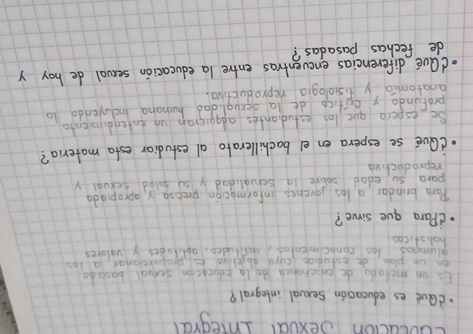 cuocucion oexoal Inegral 
dQue es educacion sexval integral? 
Es un melodo deenschahea de la educacion sexual basado 
en un plan de estudias curo abjeliva es proporconar a los 
alumnos las conocimientos, aettuder, aptitades y valores 
holisticos. 
(Para gue sirve? 
Para brindar a los jovenes informacion precsa y apropiada 
para so edad sobve 1a sexualidad y su salad sexual y 
reproductiva 
(Qve se espera en el bachillerato al estudiar esta materia? 
Se espera gue los estudiantes adquieran un entendimienta 
profundo y dritico de la sexvalidad humana incluyendo 10 
anatomia y fisiologia reproductiva. 
dQue diferencias encventras entre la educacion sexval de hoy y 
de fechas pasadas?
