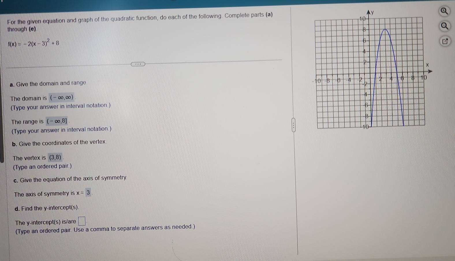 For the given equation and graph of the quadratic function, do each of the following. Complete parts (a) 
Q 
through (e) 
a
f(x)=-2(x-3)^2+8
a. Give the domain and range 
The domain is (-∈fty ,∈fty )
(Type your answer in interval notation) 
The range is (-∈fty ,8]
(Type your answer in interval notation.) 
b. Give the coordinates of the vertex 
The vertex is (3,8)
(Type an ordered pair.) 
c. Give the equation of the axis of symmetry 
The axis of symmetry is x=3. 
d. Find the y-intercept(s). 
The y-intercept(s) is/are □ . 
(Type an ordered pair. Use a comma to separate answers as needed.)