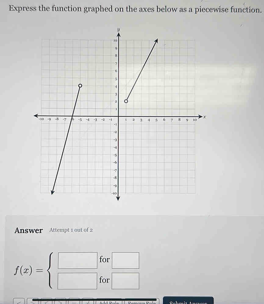 Express the function graphed on the axes below as a piecewise function. 
Answer Attempt 1 out of 2 
for □
f(x)=beginarrayl □  □ endarray. for □