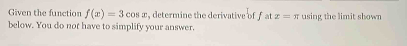 Given the function f(x)=3cos x , determine the derivative of f at x=π using the limit shown 
below. You do not have to simplify your answer.