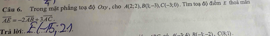 Trong mặt phẳng toạ độ Oxy , cho A(2;2), B(1;-3), C(-3;0). Tìm toạ độ điểm E thoả mãn
overline AE=-2overline AB+3overline AC. 
Trả lời:.
A(-3· 4)B(-1:-2). C(8;1).