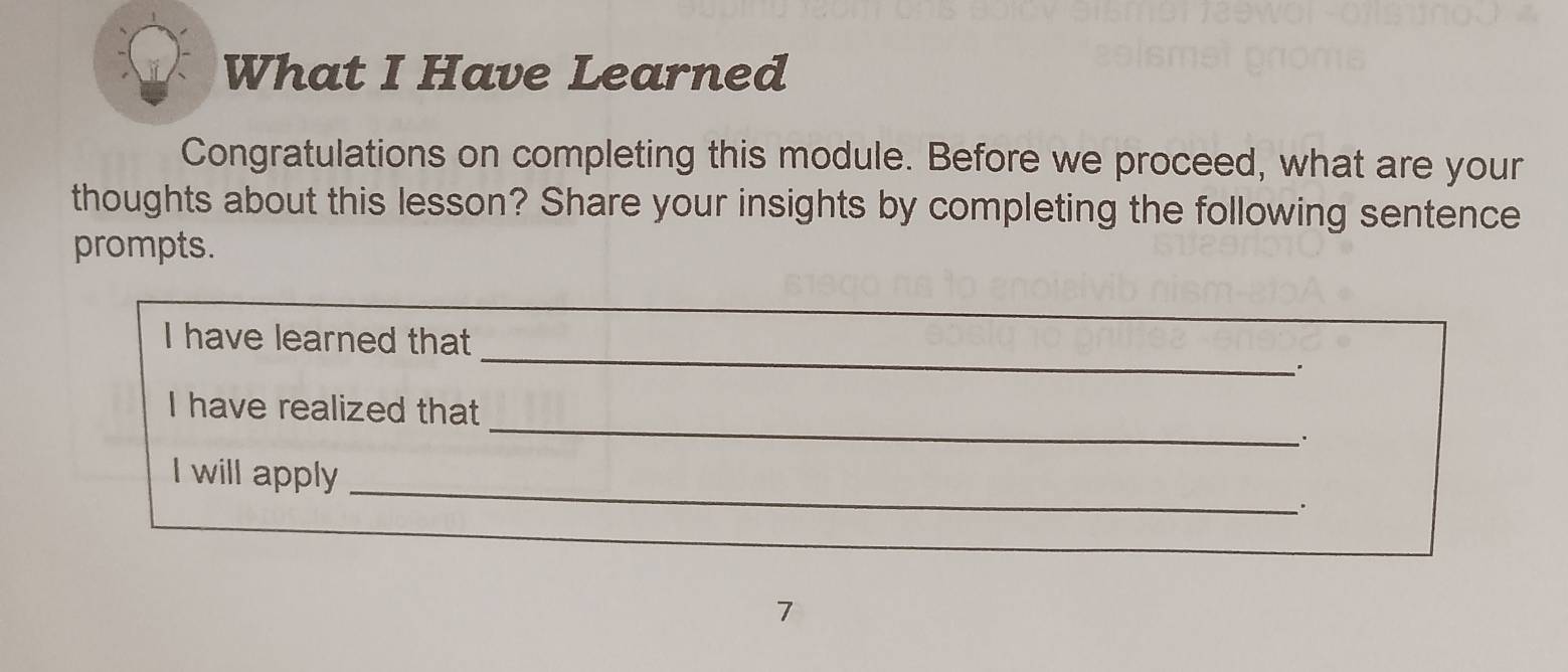 What I Have Learned 
Congratulations on completing this module. Before we proceed, what are your 
thoughts about this lesson? Share your insights by completing the following sentence 
prompts. 
_ 
I have learned that 
_ 
I have realized that 
.. 
_ 
I will apply 
7