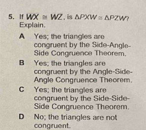 If WX≌ WZ , is △ PXW≌ △ PZW ?
Explain.
A Yes; the triangles are
congruent by the Side-Angle-
Side Congruence Theorem.
B Yes; the triangles are
congruent by the Angle-Side-
Angle Congruence Theorem.
C Yes; the triangles are
congruent by the Side-Side-
Side Congruence Theorem.
D No; the triangles are not
congruent.