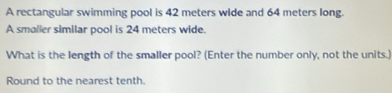 A rectangular swimming pool is 42 meters wide and 64 meters long. 
A smaller similar pool is 24 meters wide. 
What is the length of the smaller pool? (Enter the number only, not the units.) 
Round to the nearest tenth.