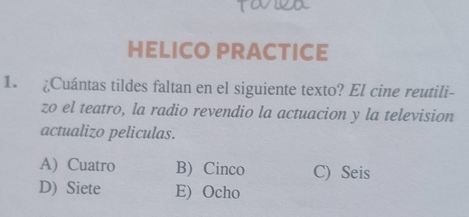 HELICO PRACTICE
1. ¿Cuántas tildes faltan en el siguiente texto? El cine reutili-
zo el teatro, la radio revendio la actuacion y la television
actualizo peliculas.
A)Cuatro B) Cinco
C) Seis
D) Siete E) Ocho