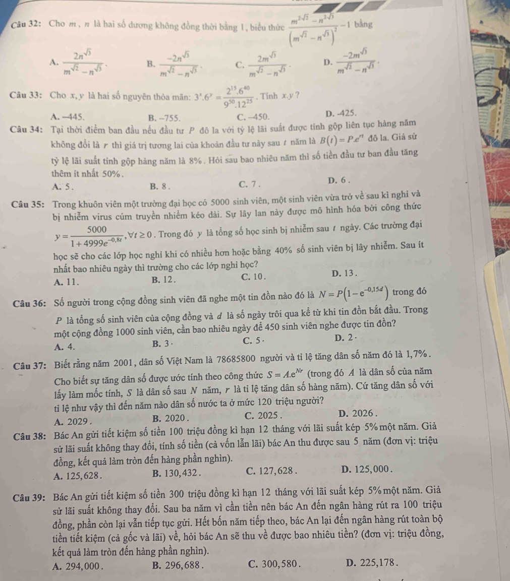 Cho m ,n là hai số dương không đồng thời bằng 1, biểu thức frac m^(2sqrt(2))-n^(2sqrt(3))(m^(sqrt(2))-n^(sqrt(3)))^2^-1 bằng
A.  2n^(sqrt(3))/m^(sqrt(2))-n^(sqrt(3)) . B.  (-2n^(sqrt(3)))/m^(sqrt(2))-n^(sqrt(3)) . C.  2m^(sqrt(3))/m^(sqrt(2))-n^(sqrt(3)) . D.  (-2m^(sqrt(3)))/m^(sqrt(2))-n^(sqrt(3)) .
Câu 33: Cho x, y là hai số nguyên thỏa mãn: 3^x.6^y= (2^(15).6^(40))/9^(50).12^(25) . Tinh x.y ?
A. -445. B. -755. C. -450. D. -425.
Câu 34: Tại thời điểm ban đầu nếu đầu tư P đô la với tỷ lệ lãi suất được tính gộp liên tục hàng năm
không đổi là ₹ thì giá trị tương lai của khoản đầu tư này sau ự năm là B(t)=P.e^(rt) đô la. Giả sử
tỳ lệ lãi suất tính gộp hàng năm là 8% . Hỏi sau bao nhiêu năm thì số tiền đầu tư ban đầu tăng
thêm it nhất 50% .
A. 5 . B. 8 . C. 7 . D. 6 .
Câu 35: Trong khuôn viên một trường đại học có 5000 sinh viên, một sinh viên vừa trở về sau kì nghi và
bị nhiễm virus cúm truyền nhiểm kéo dài. Sự lây lan này được mô hình hóa bởi công thức
y= 5000/1+4999e^(-0,8t) ,forall t≥ 0. Trong đó y là tổng số học sinh bị nhiễm sau # ngày. Các trường đại
học sẽ cho các lớp học nghỉ khi có nhiều hơn hoặc bằng 40% số sinh viên bị lây nhiễm. Sau ít
nhất bao nhiêu ngày thì trường cho các lớp nghi học?
A. 11. B. 12 .
C. 10 . D. 13 .
Câu 36: Số người trong cộng đồng sinh viên đã nghe một tin đồn nào đó là N=P(1-e^(-0,15d)) trong đó
P là tổng số sinh viên của cộng đồng và đ là số ngày trôi qua kể từ khi tin đồn bắt đầu. Trong
một cộng đồng 1000 sinh viên, cần bao nhiêu ngày để 450 sinh viên nghe được tin đồn?
A. 4. B. 3 · C. 5 · D. 2 ·
Câu 37: Biết rằng năm 2001, dân số Việt Nam là 78685800 người và tỉ lệ tăng dân số năm đó là 1,7%.
Cho biết sự tăng dân số được ước tính theo công thức S=A.e^(Nr) (trong đó A là dân số của năm
lấy làm mốc tính, S là dân số sau N năm, r là ti lệ tăng dân số hàng năm). Cứ tăng dân số với
ti lệ như vậy thì đến năm nào dân số nước ta ở mức 120 triệu người?
A. 2029 . B. 2020 . C. 2025 . D. 2026 .
Câu 38: Bác An gửi tiết kiệm số tiền 100 triệu đồng kì hạn 12 tháng với lãi suất kép 5% một năm. Giả
sử lãi suất không thay đổi, tính số tiền (cả vốn lẫn lãi) bác An thu được sau 5 năm (đơn vị: triệu
đồng, kết quả làm tròn đến hàng phần nghìn).
A. 125, 628 . B. 130, 432 . C. 127,628 . D. 125, 000 .
Câu 39: Bác An gửi tiết kiệm số tiền 300 triệu đồng kì hạn 12 tháng với lãi suất kép 5% một năm. Giả
sử lãi suất không thay đổi. Sau ba năm vì cần tiền nên bác An đến ngân hàng rút ra 100 triệu
đồng, phần còn lại vẫn tiếp tục gửi. Hết bốn năm tiếp theo, bác An lại đến ngân hàng rút toàn bộ
tiền tiết kiệm (cả gốc và lãi) về, hỏi bác An sẽ thu về được bao nhiêu tiền? (đơn vị: triệu đồng,
kết quả làm tròn đến hàng phần nghìn).
A. 294, 000 . B. 296, 688 . C. 300,580 . D. 225,178 .