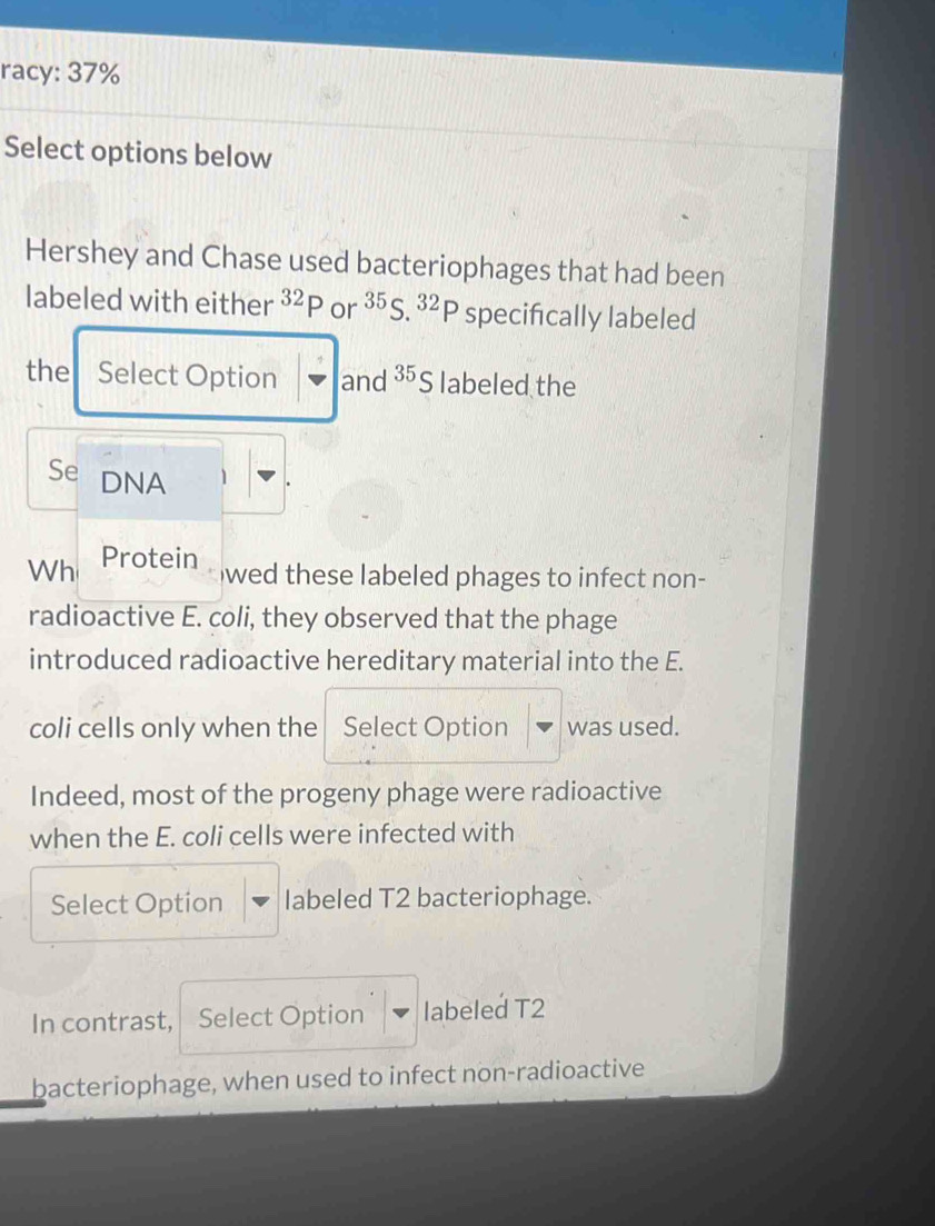 racy: 37% 
Select options below 
Hershey and Chase used bacteriophages that had been 
labeled with either^(32)P or^(35)S.^32P specifically labeled 
the Select Option and^(35)S labeled the 
Se DNA 1 
Wh Protein 
wed these labeled phages to infect non- 
radioactive E. coli, they observed that the phage 
introduced radioactive hereditary material into the E. 
coli cells only when the Select Option was used. 
Indeed, most of the progeny phage were radioactive 
when the E. coli cells were infected with 
Select Option labeled T2 bacteriophage. 
In contrast, Select Option labeled T2
bacteriophage, when used to infect non-radioactive