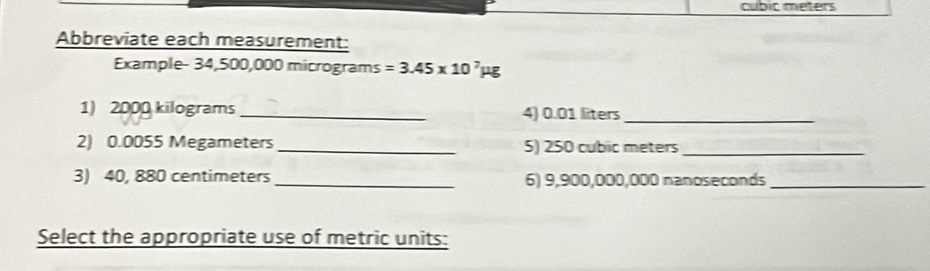 cubic meters
Abbreviate each measurement: 
Example- 34,500,000 micrograms =3.45* 10^7mu g
1) 2000 kilograms _4) 0.01 liters _ 
2) 0.0055 Megameters _ 5) 250 cubic meters
_ 
3) 40, 880 centimeters _ 6) 9,900,000,000 nanoseconds _ 
Select the appropriate use of metric units: