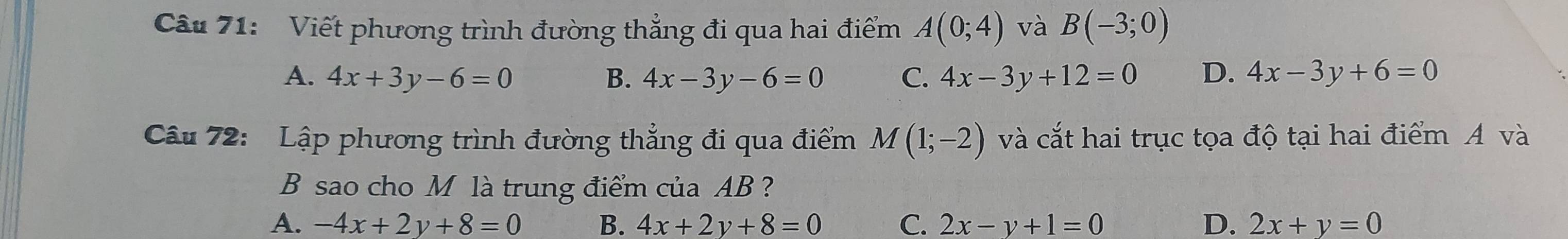 Viết phương trình đường thẳng đi qua hai điểm A(0;4) và B(-3;0)
A. 4x+3y-6=0 B. 4x-3y-6=0 C. 4x-3y+12=0 D. 4x-3y+6=0
Câu 72: Lập phương trình đường thẳng đi qua điểm M(1;-2) và cắt hai trục tọa độ tại hai điểm A và
B sao cho M là trung điểm của AB ?
A. -4x+2y+8=0 B. 4x+2y+8=0 C. 2x-y+1=0 D. 2x+y=0