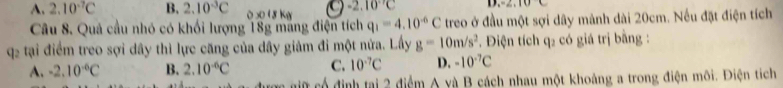 A. 2.10^(-7)C B. 2.10^(-3)C 0 5 1 8 Kg -2.10°C D. 2, 10C
Câu 8. Quả cầu nhó có khối lượng 18g mang điện tích q_1=4.10^(-6)C treo ở đầu một sợi dây mảnh dài 20cm. Nếu đặt điện tích
q tại điểm treo sợi dây thì lực căng của dây giảm đi một nửa. Lấy g=10m/s^2. Điện tích q₂ có giá trị bằng :
A. -2.10^(-6)C B. 2.10^(-6)C C. 10^(-7)C D. -10^(-7)C
gữ có định tại 2 điểm A và B cách nhau một khoảng a trong điện môi. Điện tích