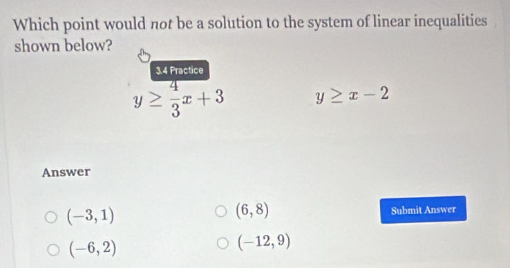 Which point would not be a solution to the system of linear inequalities
shown below?
3.4 Practice
y≥  4/3 x+3
y≥ x-2
Answer
(6,8)
(-3,1) Submit Answer
(-6,2)
(-12,9)