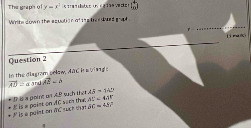 The graph of y=x^2 is translated using the vector beginpmatrix 4 0endpmatrix. 
Write down the equation of the translated graph.
y=
_ 
(1 mark) 
Question 2 
In the diagram below, ABC is a triangle.
vector AD=a and vector AE=b
D is a point on AB such that AB=4AD
E is a point on AC such that AC=4AE
F is a point on BC such that BC=4BF
B