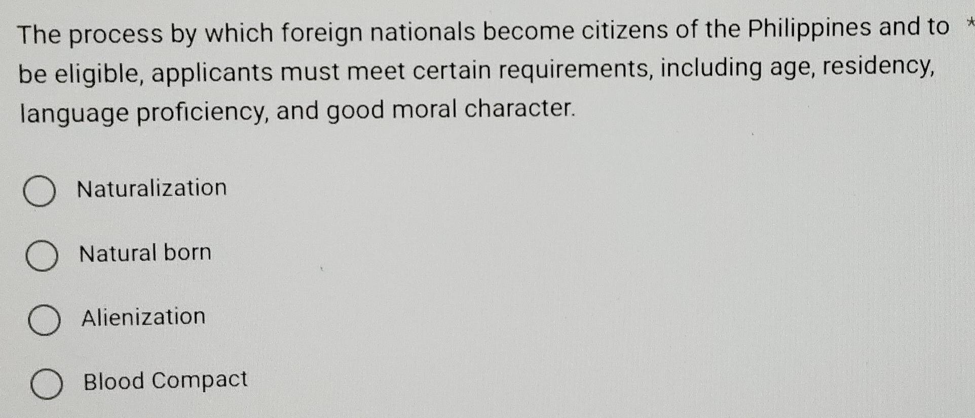 The process by which foreign nationals become citizens of the Philippines and to 
be eligible, applicants must meet certain requirements, including age, residency,
language proficiency, and good moral character.
Naturalization
Natural born
Alienization
Blood Compact