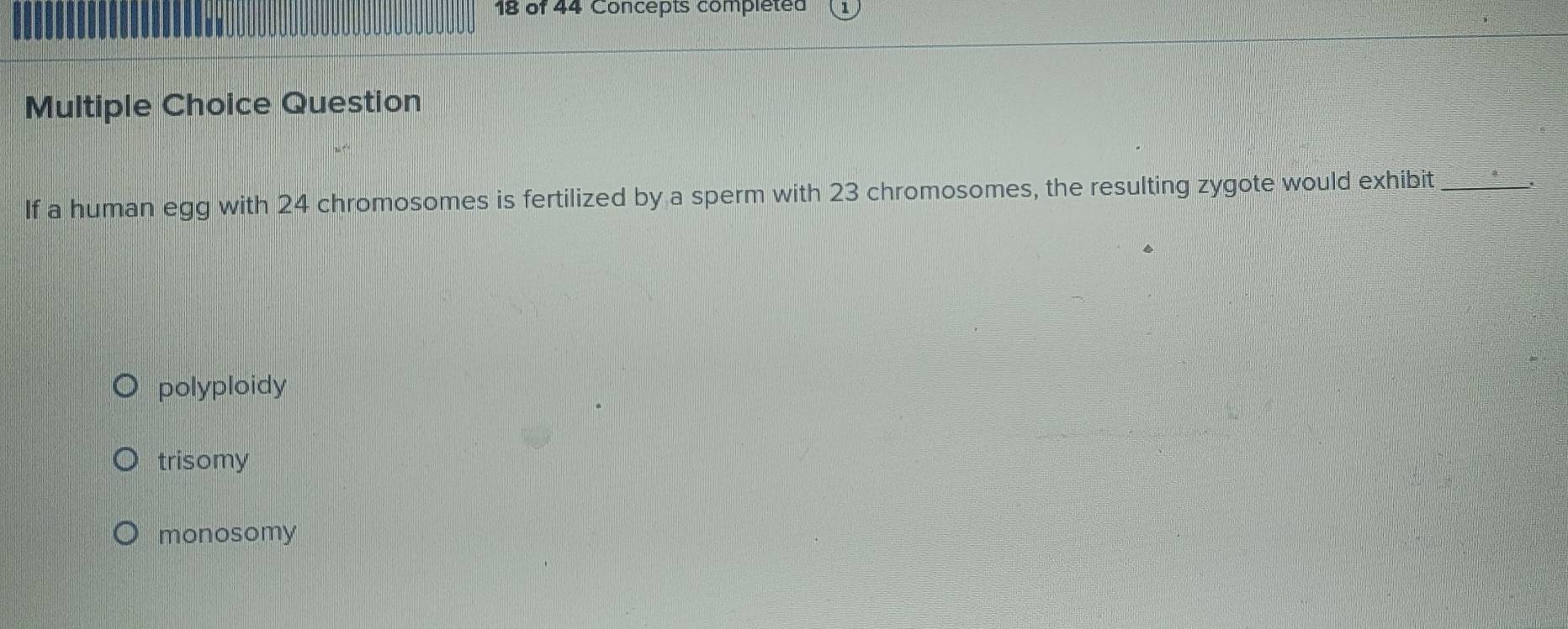 of 44 Concepts completed
Multiple Choice Question
If a human egg with 24 chromosomes is fertilized by a sperm with 23 chromosomes, the resulting zygote would exhibit_
polyploidy
trisomy
monosomy