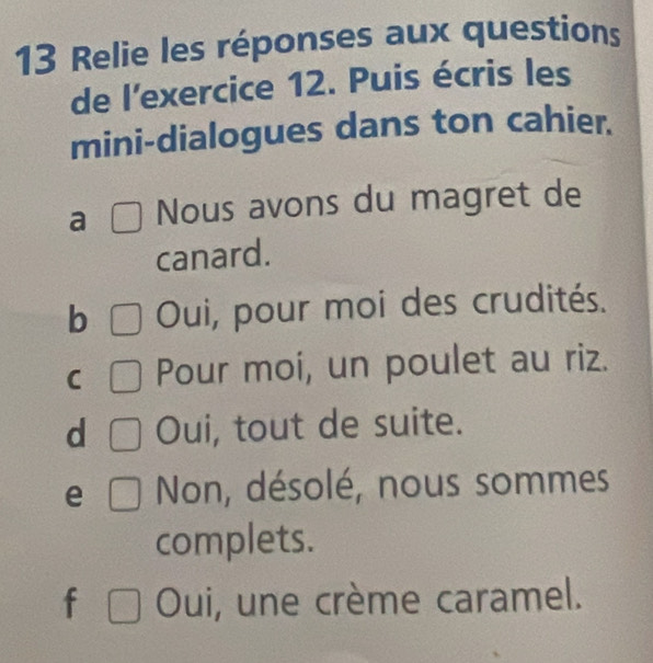 Relie les réponses aux questions
de l'exercice 12. Puis écris les
mini-dialogues dans ton cahier.
a □ Nous avons du magret de
canard.
b □ Oui, pour moi des crudités.
C □ Pour moi, un poulet au riz.
d □ Oui, tout de suite.
e □ Non, désolé, nous sommes
complets.
f □ Oui, une crème caramel.