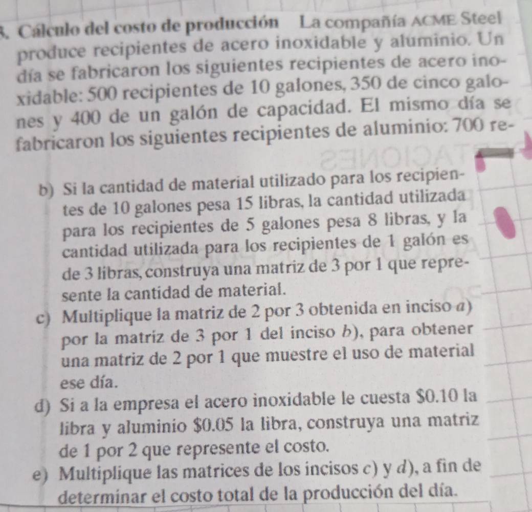 Cálculo del costo de producción La compañía ACME Steel 
produce recipientes de acero inoxidable y aluminio. Un 
día se fabricaron los siguientes recipientes de acero ino- 
xidable: 500 recipientes de 10 galones, 350 de cinco galo- 
nes y 400 de un galón de capacidad. El mismo día se 
fabricaron los siguientes recipientes de aluminio: 700 re- 
b) Si la cantidad de material utilizado para los recipien- 
tes de 10 galones pesa 15 libras, la cantidad utilizada 
para los recipientes de 5 galones pesa 8 libras, y la 
cantidad utilizada para los recipientes de 1 galón es 
de 3 libras, construya una matriz de 3 por 1 que repre- 
sente la cantidad de material. 
c) Multiplique la matriz de 2 por 3 obtenida en inciso a) 
por la matriz de 3 por 1 del inciso b), para obtener 
una matriz de 2 por 1 que muestre el uso de material 
ese día. 
d) Si a la empresa el acero inoxidable le cuesta $0.10 la 
libra y aluminio $0.05 la libra, construya una matriz 
de 1 por 2 que represente el costo. 
e) Multiplique las matrices de los incisos c) y d), a fin de 
determinar el costo total de la producción del día.