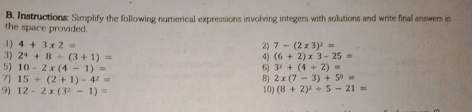 Instructions: Simplify the following numerical expressions involving integers with solutions and write final answers in 
the space provided. 
1) 4+3* 2= 2) 7-(2* 3)^2=
3) 2^4+8/ (3+1)=
4) (6+2)* 3-25=
5) 10-2* (4-1)= 6) 3^2+(4/ 2)=
7) 15/ (2+1)-4^2= 8) 2* (7-3)+5^0=
9) 12-2* (3^2-1)= 10) (8+2)^2/ 5-21=