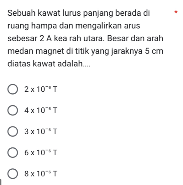 Sebuah kawat lurus panjang berada di *
ruang hampa dan mengalirkan arus
sebesar 2 A kea rah utara. Besar dan arah
medan magnet di titik yang jaraknya 5 cm
diatas kawat adalah....
2* 10^(-6)T
4* 10^(-6)T
3* 10^(-6)T
6* 10^(-6)T
8* 10^(-6)T