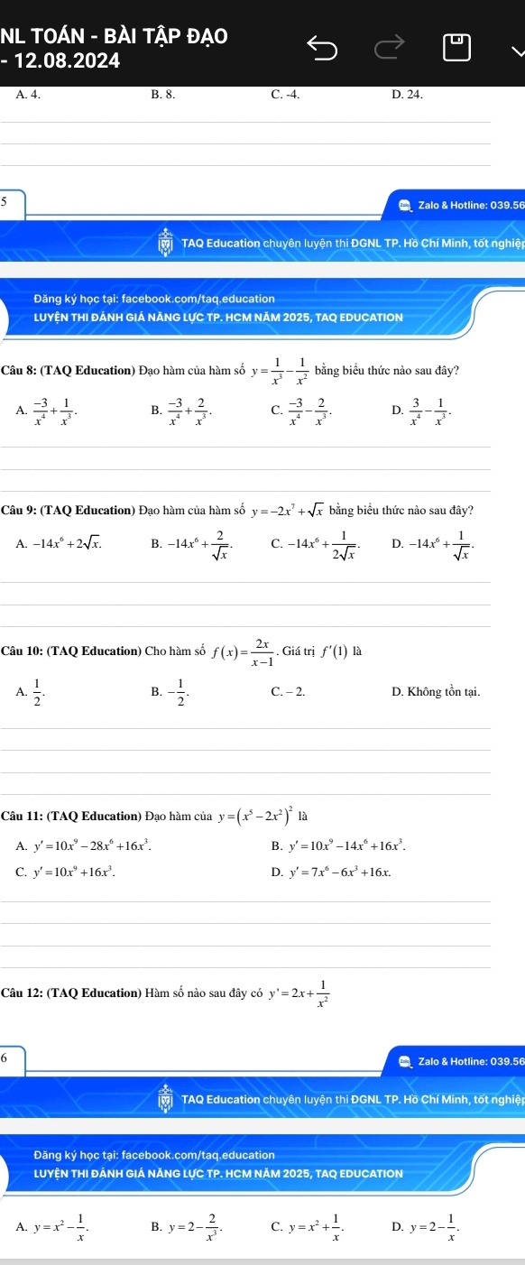 NL TOÁN - BÀI TẬP ĐẠO
- 12.08.2024
A. 4
B. 8. C. -4. D. 24.
_
_
_
_
5
C Zalo & Hotline: 039.56
TAQ Education chuyên luyện thi ĐGNL TP. Hồ Chí Minh, tốt nghiệt
Đăng ký học tại: facebook.com/taq.education
LUYỆN THI ĐÁNH GIÁ NĂNG LỤC TP. HCM NăM 2025, TAQ EDUCATION
Câu 8: (TAQ Education) Đạo hàm của hàm số y= 1/x^3 - 1/x^2  bằng biểu thức nào sau đây?
A.  (-3)/x^4 + 1/x^3 . B.  (-3)/x^4 + 2/x^3 . C.  (-3)/x^4 - 2/x^3 . D.  3/x^4 - 1/x^3 .
_
_
_
Câu 9: (TAQ Education) Đạo hàm của hàm số y=-2x^7+sqrt(x) bằng biểu thức nào sau đây?
1 -14x^6+2sqrt(x). B. -14x^6+ 2/sqrt(x) . C. -14x^6+ 1/2sqrt(x) . D. -14x^6+ 1/sqrt(x) .
_
_
_
Câu 10: (TAQ Education) Cho hàm số f(x)= 2x/x-1 . Giá trị f'(1) là
B.
A.  1/2 . - 1/2 . C. - 2. D. Không tồn tại.
_
_
_
_
Câu 11: (TAQ Education) Đạo hàm của y=(x^5-2x^2)^2 là
A. y'=10x^9-28x^6+16x^3. B. y'=10x^9-14x^6+16x^3.
C. y'=10x^9+16x^3. D. y'=7x^6-6x^3+16x.
_
_
_
_
Câu 12: (TAQ Education) Hàm số nào sau đây có y'=2x+ 1/x^2 
6
C Zalo & Hotline: 039.56
TAQ Education chuyên luyện thi ĐGNL TP. Hồ Chí Minh, tốt nghiệt
Đăng ký học tại: facebook.com/taq.education
LUYỆN THI ĐÁNH GIÁ NĂNG LỤC TP. HCM NăM 2025, TAQ EDUCATION
A. y=x^2- 1/x . B. y=2- 2/x^3 . C. y=x^2+ 1/x . D. y=2- 1/x .