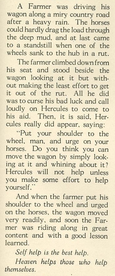 A Farmer was driving his 
wagon along a miry country road 
after a heavy rain. The horses 
could hardly drag the load through 
the deep mud, and at last came 
to a standstill when one of the 
wheels sank to the hub in a rut. 
The farmer climbed down from 
his seat and stood beside the 
wagon looking at it but with- 
out making the least effort to get 
it out of the rut. All he did 
was to curse his bad luck and call 
loudly on Hercules to come to 
his aid. Then, it is said, Her- 
cules really did appear, saying: 
“Put your shoulder to the 
wheel, man, and urge on your 
horses. Do you think you can 
move the wagon by simply look- 
ing at it and whining about it? 
Hercules will not help unless 
you make some effort to help . 
yourself.` 
And when the farmer put his 
shoulder to the wheel and urged 
on the horses, the wagon moved 
very readily, and soon the Far- 
mer was riding along in great 
content and with a good lesson 
learned. 
Self help is the best help. 
Heaven helps those who help 
themselves.