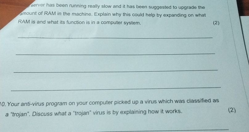 server has been running really slow and it has been suggested to upgrade the 
amount of RAM in the machine. Explain why this could help by expanding on what 
RAM is and what its function is in a computer system. 
(2) 
_ 
_ 
_ 
_ 
10. Your anti-virus program on your computer picked up a virus which was classified as 
a “trojan”. Discuss what a “trojan” virus is by explaining how it works. 
(2) 
_