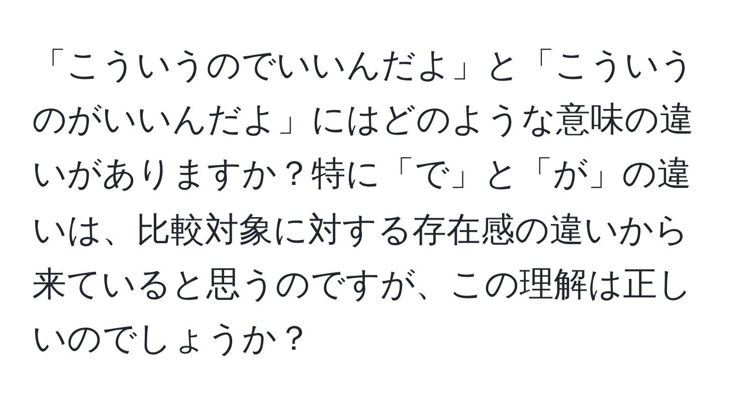 「こういうのでいいんだよ」と「こういうのがいいんだよ」にはどのような意味の違いがありますか？特に「で」と「が」の違いは、比較対象に対する存在感の違いから来ていると思うのですが、この理解は正しいのでしょうか？