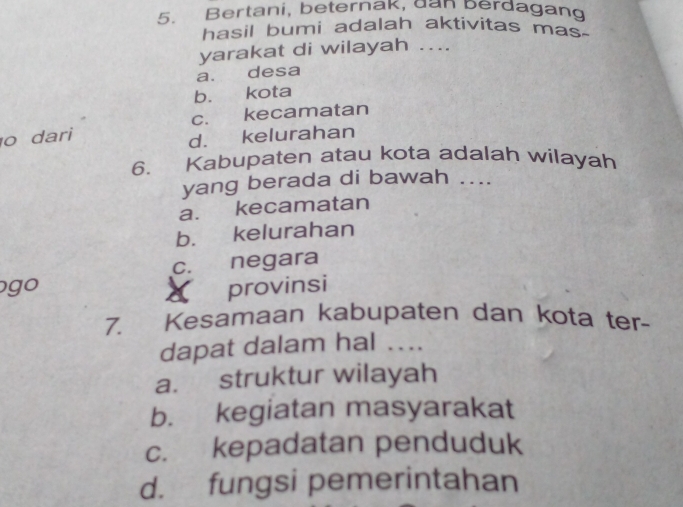 Bertani, beternak, dan berdagang
hasil bumi adalah aktivitas mas-
yarakat di wilayah …..
a. desa
b. kota
c. kecamatan
o dari
d. kelurahan
6. Kabupaten atau kota adalah wilayah
yang berada di bawah ....
a. kecamatan
b. kelurahan
c. negara
go provinsi
«
7. Kesamaan kabupaten dan kota ter-
dapat dalam hal ....
a. struktur wilayah
b. kegiatan masyarakat
c. kepadatan penduduk
d. fungsi pemerintahan