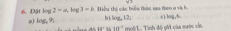 sqrt(5)
6. Đặt log 2=a, log 3=b. Biểu thị các biểu thức sau theo a và b. 
a) log _49 b) log _612; c) log _56. 
H^+ là 10^(-7)mol/L.. Tính độ pH của nước cất.